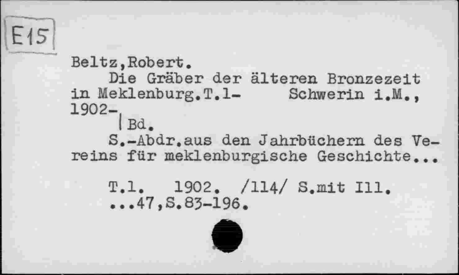 ﻿Beltz,Robert.
Die Gräber der älteren. Bronzezeit in Meklenburg.T.l- Schwerin 1.М., 1902-,
I Bd.
S.	-Abdr,aus den Jahrbüchern des Vereins für meklenburgische Geschichte...
T.	l.	1902. /114/ S.mit Ill.
...47,S.83-196.